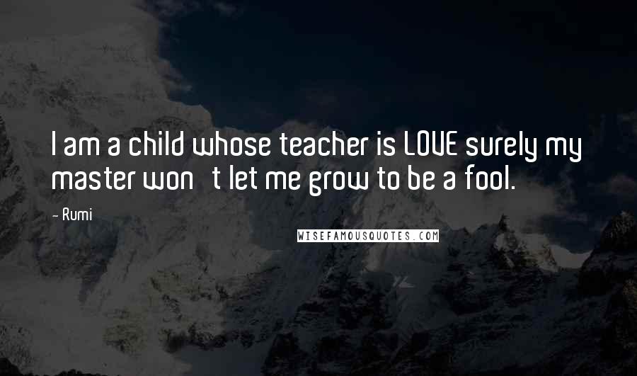 Rumi quotes: I am a child whose teacher is LOVE surely my master won't let me grow to be a fool.