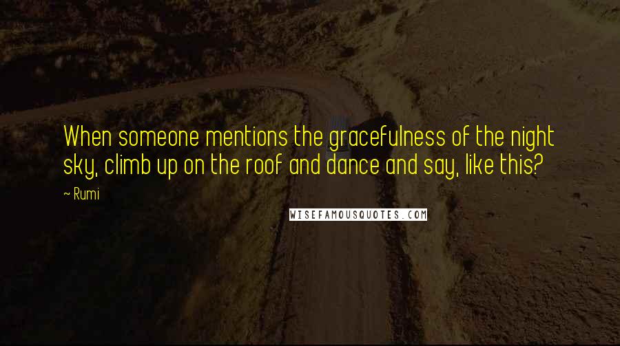 Rumi quotes: When someone mentions the gracefulness of the night sky, climb up on the roof and dance and say, like this? Rumi quotes: When someone mentions the gracefulness of the night sky, climb up on the roof and dance and say, like this?