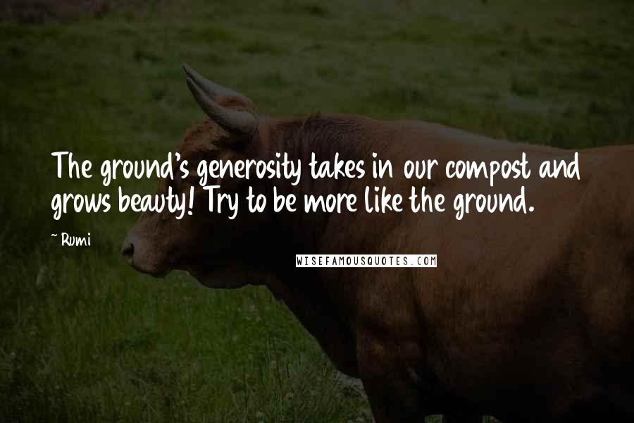 Rumi quotes: The ground's generosity takes in our compost and grows beauty! Try to be more like the ground.