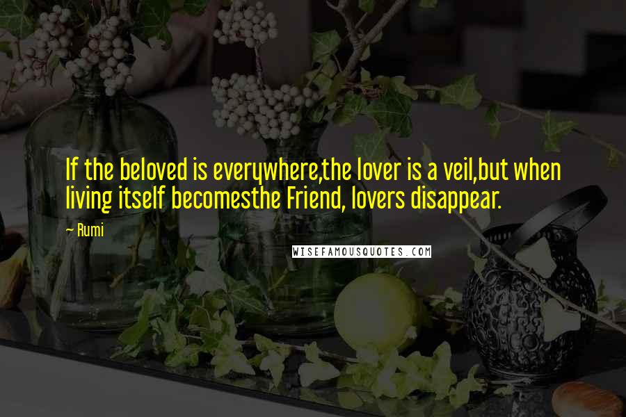 Rumi quotes: If the beloved is everywhere,the lover is a veil,but when living itself becomesthe Friend, lovers disappear. Rumi quotes: If the beloved is everywhere,the lover is a veil,but when living itself becomesthe Friend, lovers disappear.