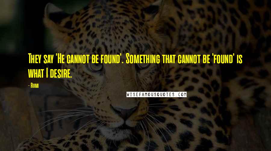 Rumi quotes: They say 'He cannot be found'. Something that cannot be 'found' is what I desire.