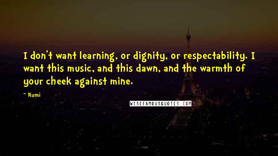 Rumi quotes: I don't want learning, or dignity, or respectability. I want this music, and this dawn, and the warmth of your cheek against mine.
