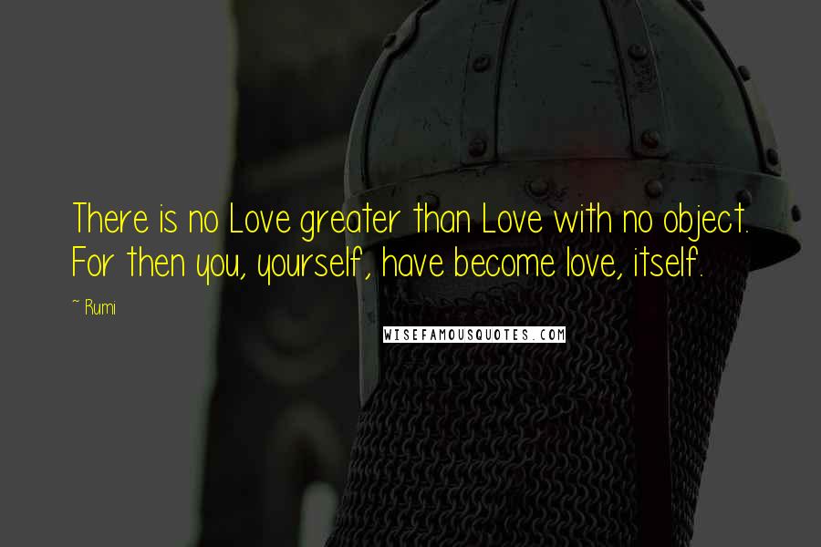 Rumi quotes: There is no Love greater than Love with no object. For then you, yourself, have become love, itself. Rumi quotes: There is no Love greater than Love with no object. For then you, yourself, have become love, itself.