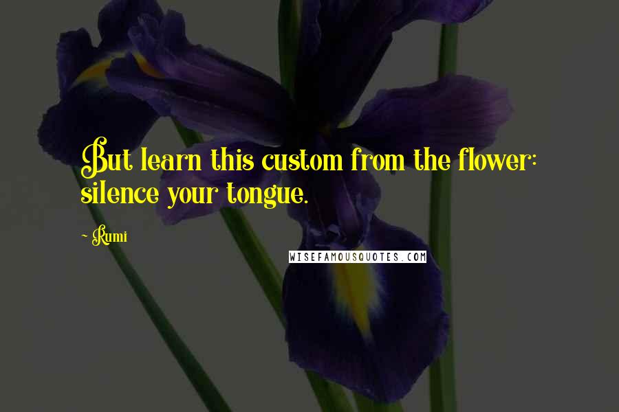 Rumi quotes: But learn this custom from the flower: silence your tongue.