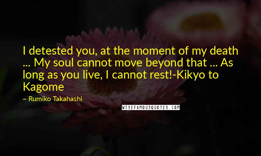 Rumiko Takahashi quotes: I detested you, at the moment of my death ... My soul cannot move beyond that ... As long as you live, I cannot rest!-Kikyo to Kagome Rumiko Takahashi quotes: I detested you, at the moment of my death ... My soul cannot move beyond that ... As long as you live, I cannot rest!-Kikyo to Kagome