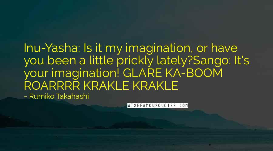 Rumiko Takahashi quotes: Inu-Yasha: Is it my imagination, or have you been a little prickly lately?Sango: It's your imagination! GLARE KA-BOOM ROARRRR KRAKLE KRAKLE Rumiko Takahashi quotes: Inu-Yasha: Is it my imagination, or have you been a little prickly lately?Sango: It's your imagination! GLARE KA-BOOM ROARRRR KRAKLE KRAKLE