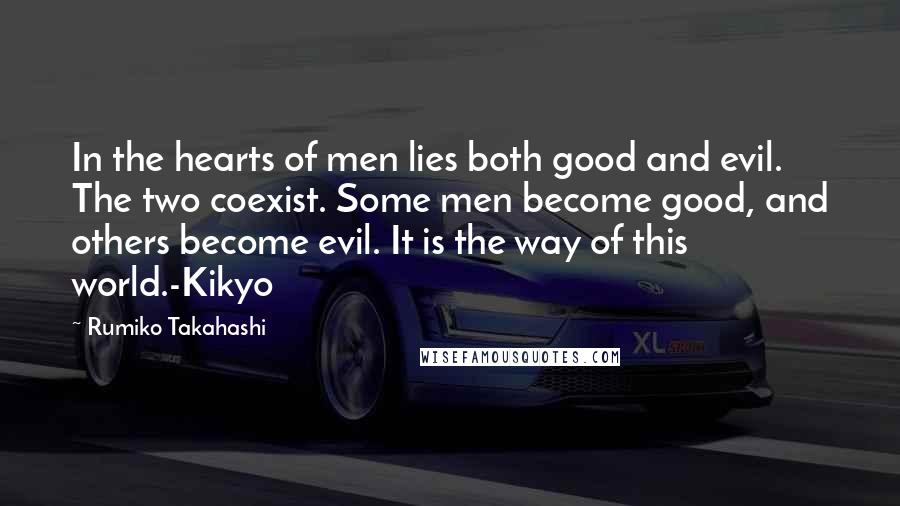 Rumiko Takahashi quotes: In the hearts of men lies both good and evil. The two coexist. Some men become good, and others become evil. It is the way of this world.-Kikyo Rumiko Takahashi quotes: In the hearts of men lies both good and evil. The two coexist. Some men become good, and others become evil. It is the way of this world.-Kikyo