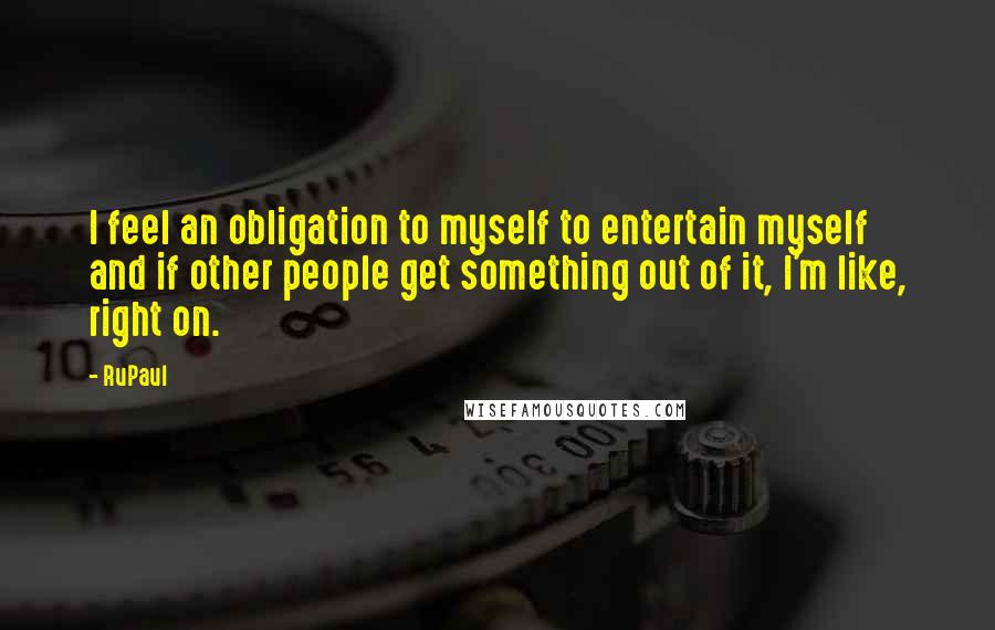 RuPaul quotes: I feel an obligation to myself to entertain myself and if other people get something out of it, I'm like, right on. RuPaul quotes: I feel an obligation to myself to entertain myself and if other people get something out of it, I'm like, right on.