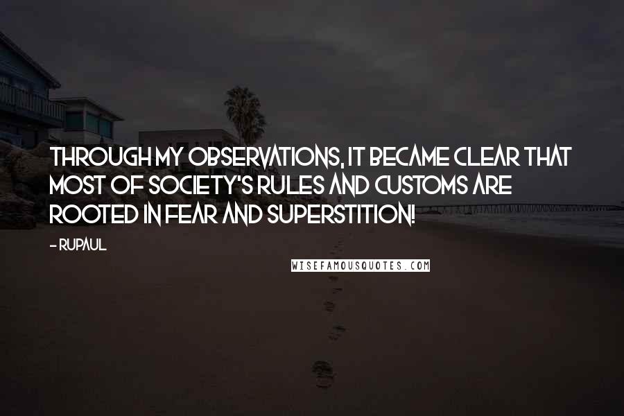 RuPaul quotes: Through my observations, it became clear that most of society's rules and customs are rooted in fear and superstition! RuPaul quotes: Through my observations, it became clear that most of society's rules and customs are rooted in fear and superstition!
