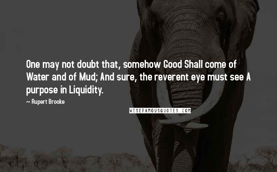 Rupert Brooke quotes: One may not doubt that, somehow Good Shall come of Water and of Mud; And sure, the reverent eye must see A purpose in Liquidity. Rupert Brooke quotes: One may not doubt that, somehow Good Shall come of Water and of Mud; And sure, the reverent eye must see A purpose in Liquidity.