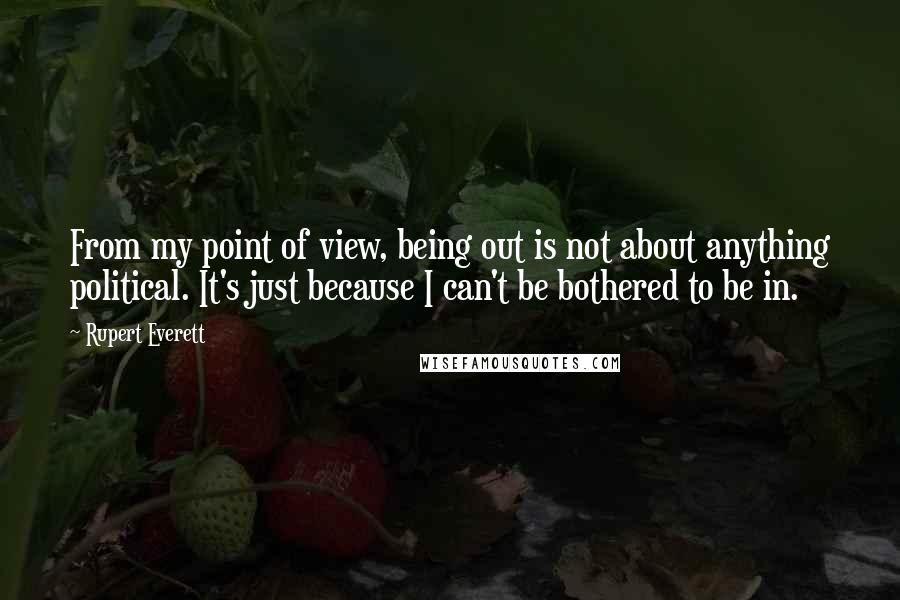 Rupert Everett quotes: From my point of view, being out is not about anything political. It's just because I can't be bothered to be in. Rupert Everett quotes: From my point of view, being out is not about anything political. It's just because I can't be bothered to be in.