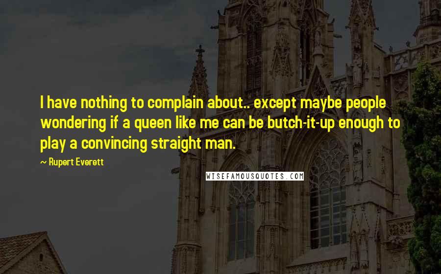 Rupert Everett quotes: I have nothing to complain about.. except maybe people wondering if a queen like me can be butch-it-up enough to play a convincing straight man. Rupert Everett quotes: I have nothing to complain about.. except maybe people wondering if a queen like me can be butch-it-up enough to play a convincing straight man.