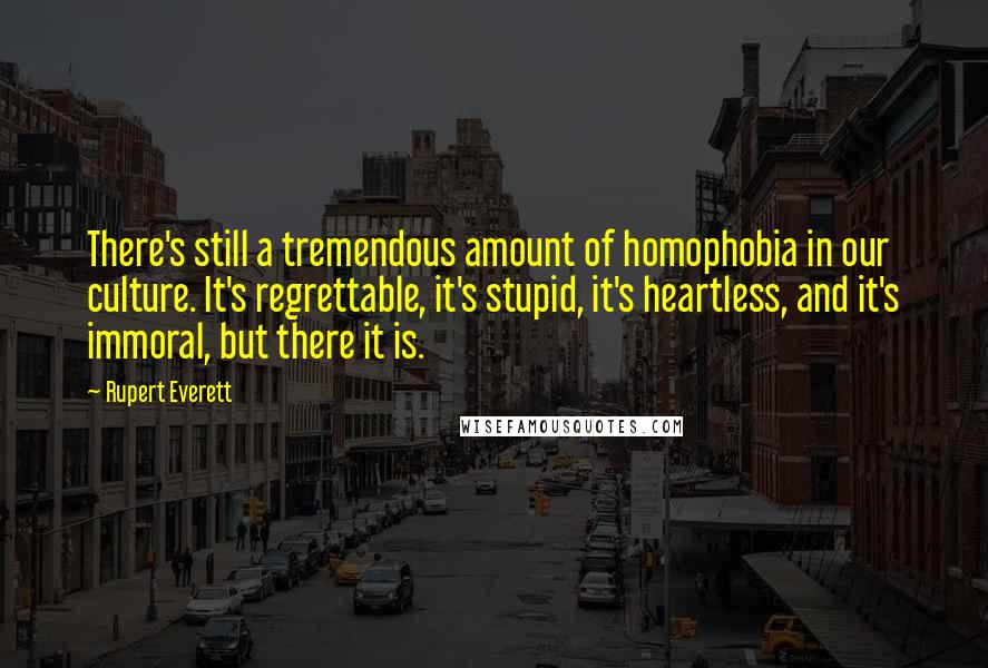 Rupert Everett quotes: There's still a tremendous amount of homophobia in our culture. It's regrettable, it's stupid, it's heartless, and it's immoral, but there it is.