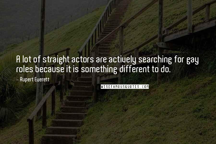 Rupert Everett quotes: A lot of straight actors are actively searching for gay roles because it is something different to do. Rupert Everett quotes: A lot of straight actors are actively searching for gay roles because it is something different to do.