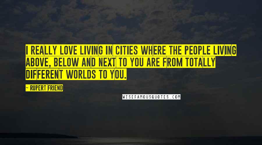 Rupert Friend quotes: I really love living in cities where the people living above, below and next to you are from totally different worlds to you. Rupert Friend quotes: I really love living in cities where the people living above, below and next to you are from totally different worlds to you.
