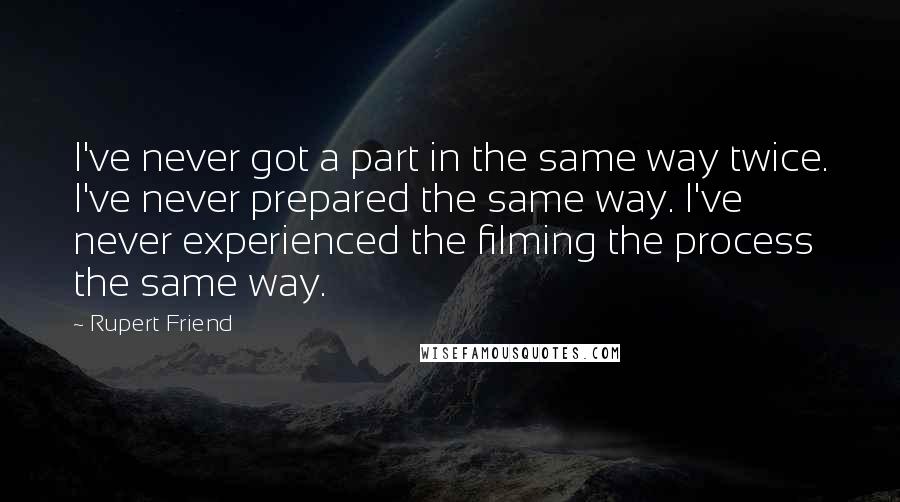 Rupert Friend quotes: I've never got a part in the same way twice. I've never prepared the same way. I've never experienced the filming the process the same way. Rupert Friend quotes: I've never got a part in the same way twice. I've never prepared the same way. I've never experienced the filming the process the same way.