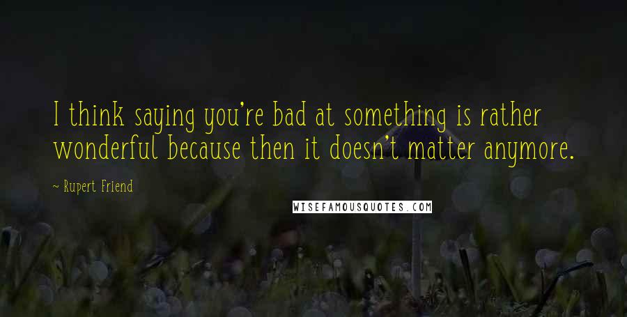 Rupert Friend quotes: I think saying you're bad at something is rather wonderful because then it doesn't matter anymore.