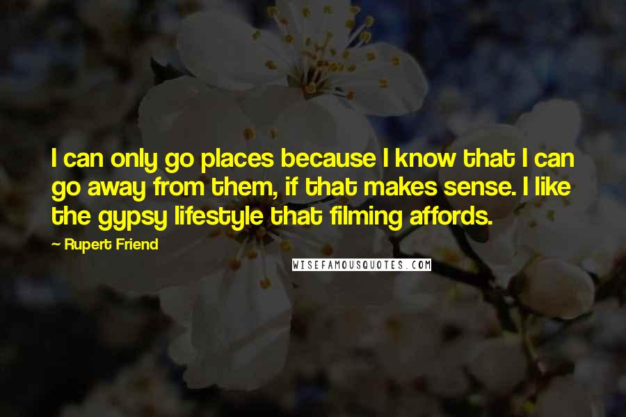 Rupert Friend quotes: I can only go places because I know that I can go away from them, if that makes sense. I like the gypsy lifestyle that filming affords.