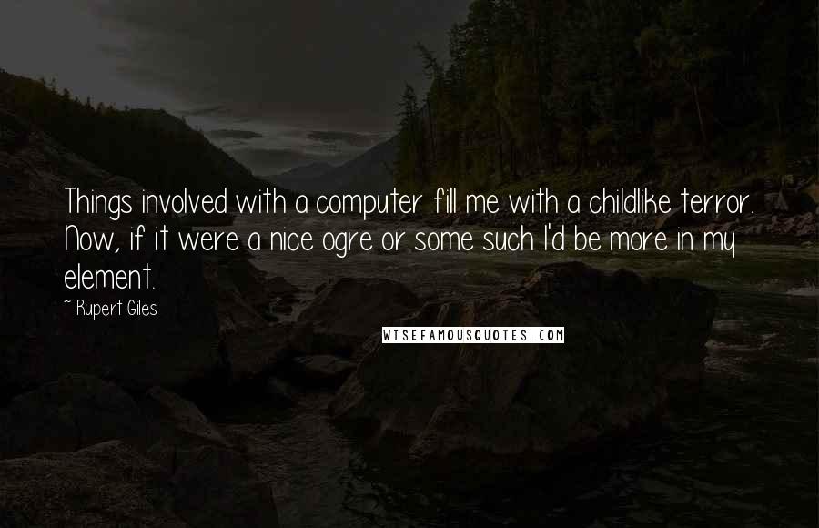 Rupert Giles quotes: Things involved with a computer fill me with a childlike terror. Now, if it were a nice ogre or some such I'd be more in my element. Rupert Giles quotes: Things involved with a computer fill me with a childlike terror. Now, if it were a nice ogre or some such I'd be more in my element.