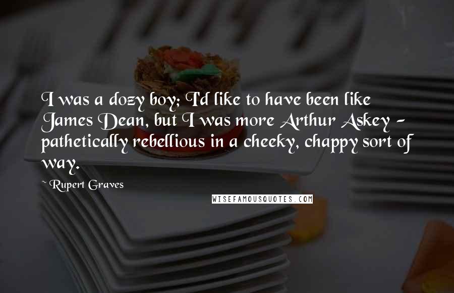 Rupert Graves quotes: I was a dozy boy; I'd like to have been like James Dean, but I was more Arthur Askey - pathetically rebellious in a cheeky, chappy sort of way.