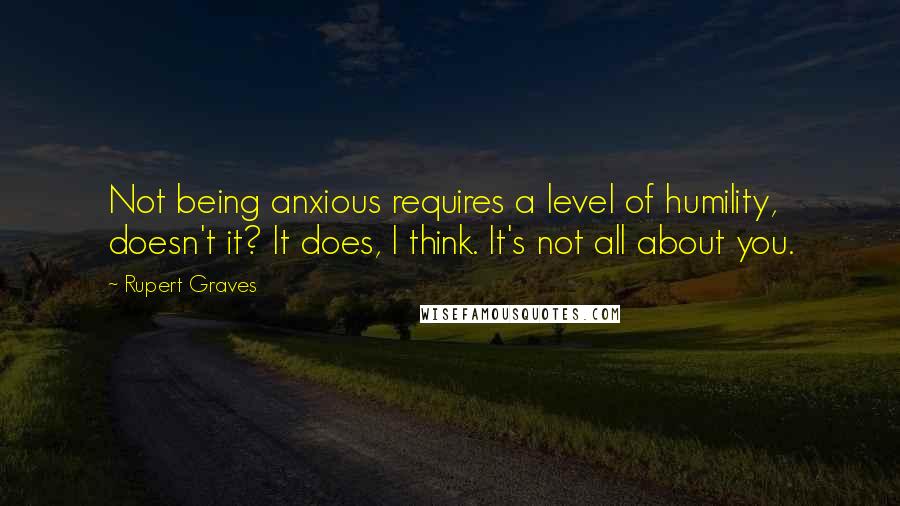 Rupert Graves quotes: Not being anxious requires a level of humility, doesn't it? It does, I think. It's not all about you.