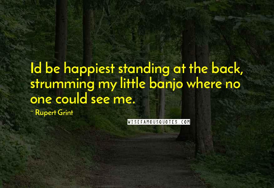 Rupert Grint quotes: Id be happiest standing at the back, strumming my little banjo where no one could see me.