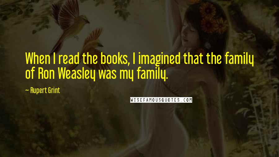 Rupert Grint quotes: When I read the books, I imagined that the family of Ron Weasley was my family.