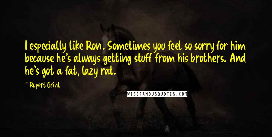 Rupert Grint quotes: I especially like Ron. Sometimes you feel so sorry for him because he's always getting stuff from his brothers. And he's got a fat, lazy rat.