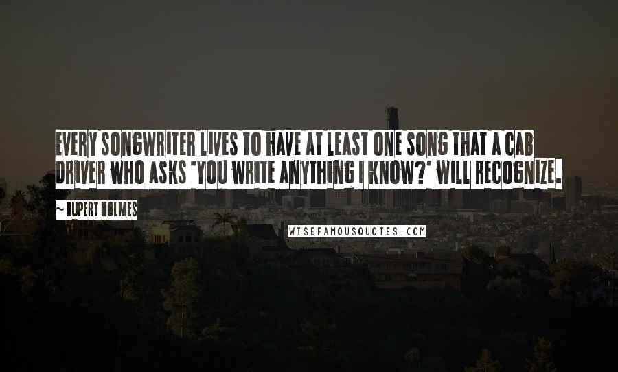 Rupert Holmes quotes: Every songwriter lives to have at least one song that a cab driver who asks 'You write anything I know?' will recognize. Rupert Holmes quotes: Every songwriter lives to have at least one song that a cab driver who asks 'You write anything I know?' will recognize.