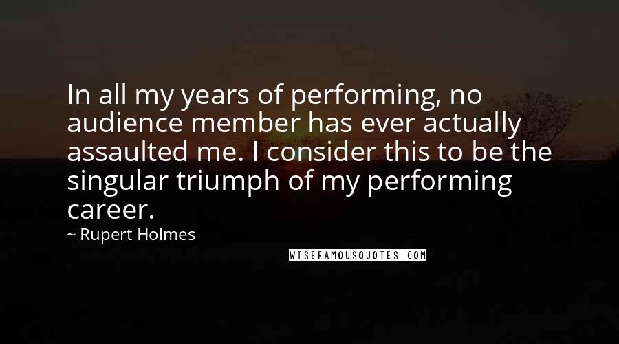 Rupert Holmes quotes: In all my years of performing, no audience member has ever actually assaulted me. I consider this to be the singular triumph of my performing career. Rupert Holmes quotes: In all my years of performing, no audience member has ever actually assaulted me. I consider this to be the singular triumph of my performing career.