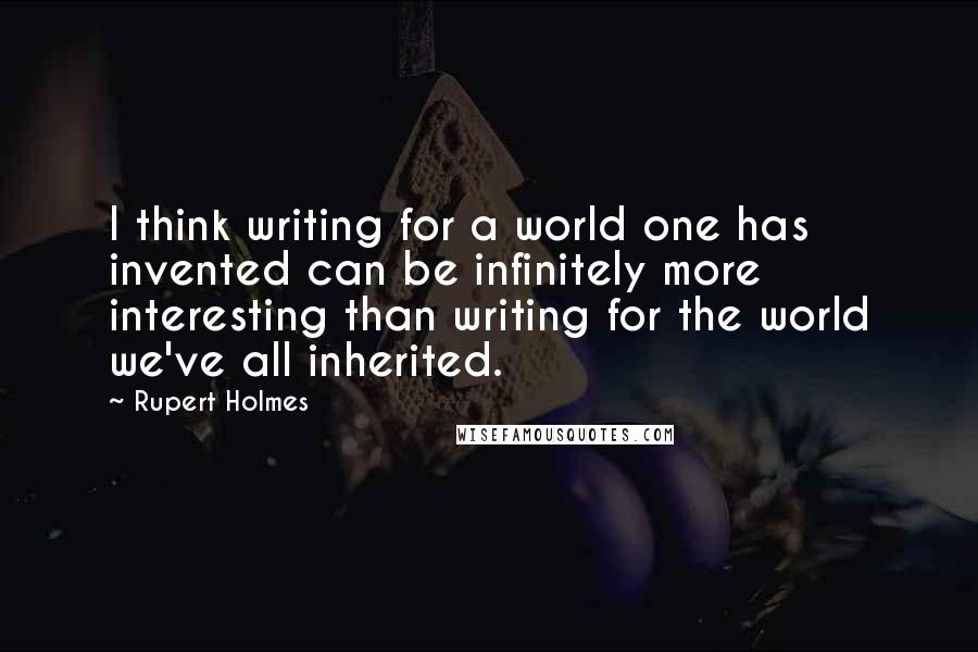 Rupert Holmes quotes: I think writing for a world one has invented can be infinitely more interesting than writing for the world we've all inherited. Rupert Holmes quotes: I think writing for a world one has invented can be infinitely more interesting than writing for the world we've all inherited.