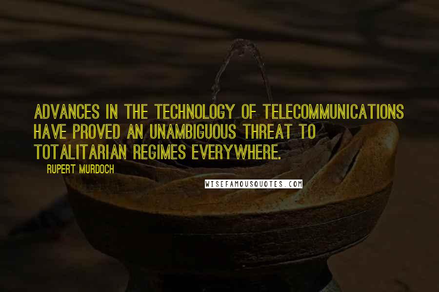 Rupert Murdoch quotes: Advances in the technology of telecommunications have proved an unambiguous threat to totalitarian regimes everywhere. Rupert Murdoch quotes: Advances in the technology of telecommunications have proved an unambiguous threat to totalitarian regimes everywhere.