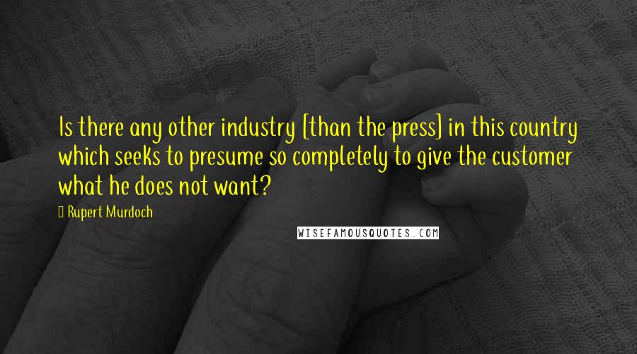 Rupert Murdoch quotes: Is there any other industry [than the press] in this country which seeks to presume so completely to give the customer what he does not want?