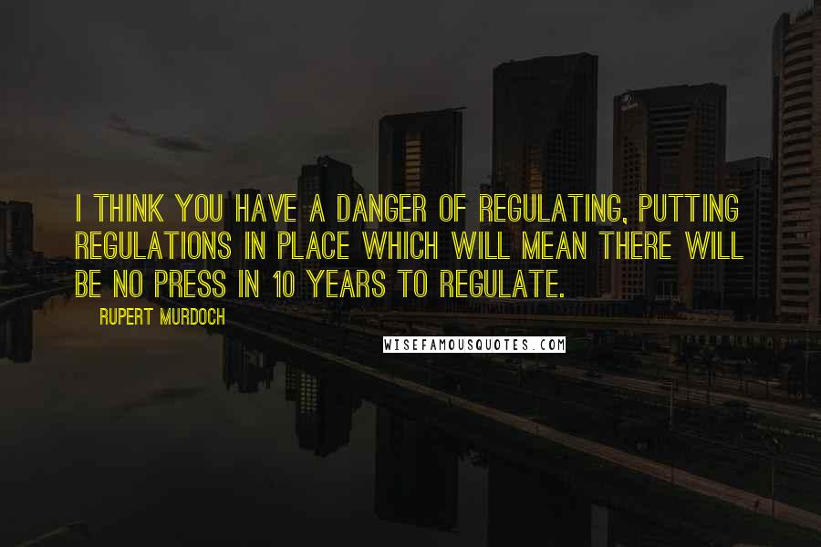 Rupert Murdoch quotes: I think you have a danger of regulating, putting regulations in place which will mean there will be no press in 10 years to regulate.