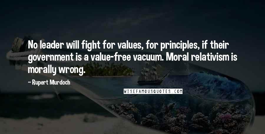Rupert Murdoch quotes: No leader will fight for values, for principles, if their government is a value-free vacuum. Moral relativism is morally wrong.