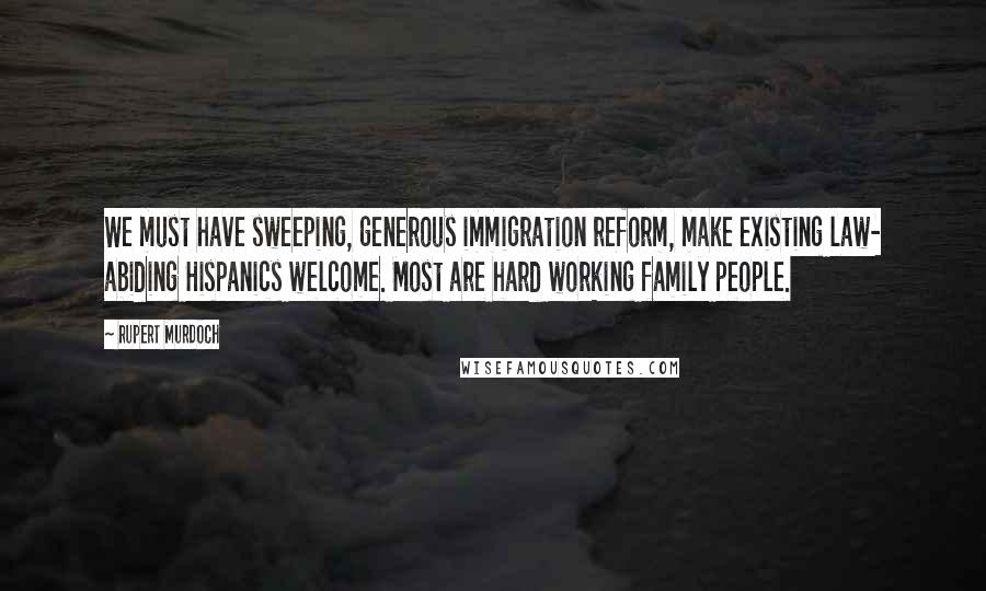 Rupert Murdoch quotes: We must have sweeping, generous immigration reform, make existing law- abiding Hispanics welcome. Most are hard working family people.