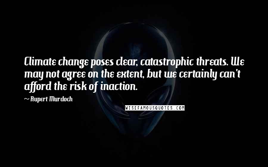 Rupert Murdoch quotes: Climate change poses clear, catastrophic threats. We may not agree on the extent, but we certainly can't afford the risk of inaction.