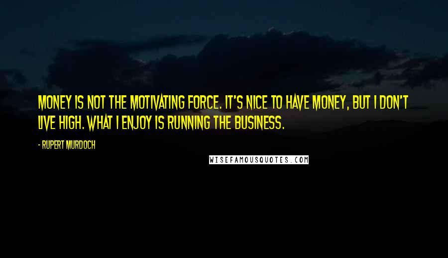 Rupert Murdoch quotes: Money is not the motivating force. It's nice to have money, but I don't live high. What I enjoy is running the business.