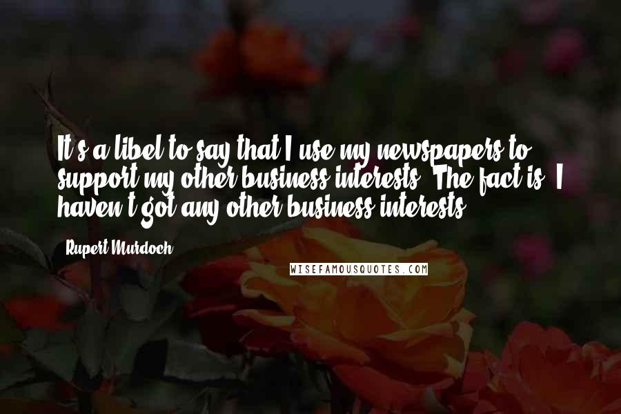 Rupert Murdoch quotes: It's a libel to say that I use my newspapers to support my other business interests. The fact is, I haven't got any other business interests.