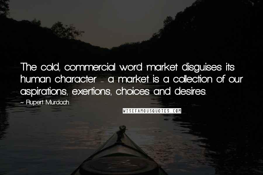 Rupert Murdoch quotes: The cold, commercial word 'market' disguises its human character - a market is a collection of our aspirations, exertions, choices and desires.