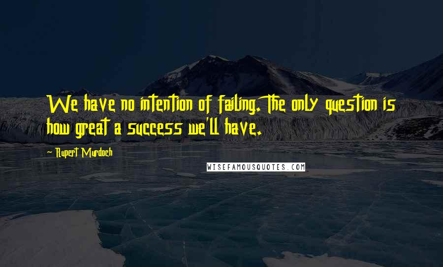Rupert Murdoch quotes: We have no intention of failing. The only question is how great a success we'll have.