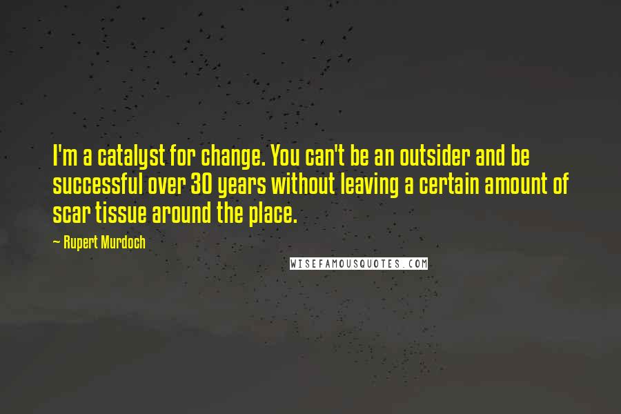 Rupert Murdoch quotes: I'm a catalyst for change. You can't be an outsider and be successful over 30 years without leaving a certain amount of scar tissue around the place.