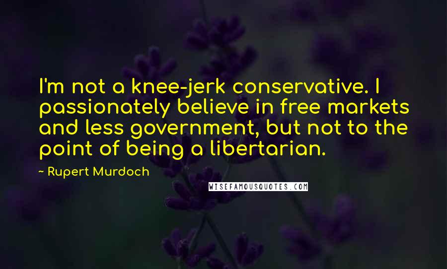 Rupert Murdoch quotes: I'm not a knee-jerk conservative. I passionately believe in free markets and less government, but not to the point of being a libertarian.