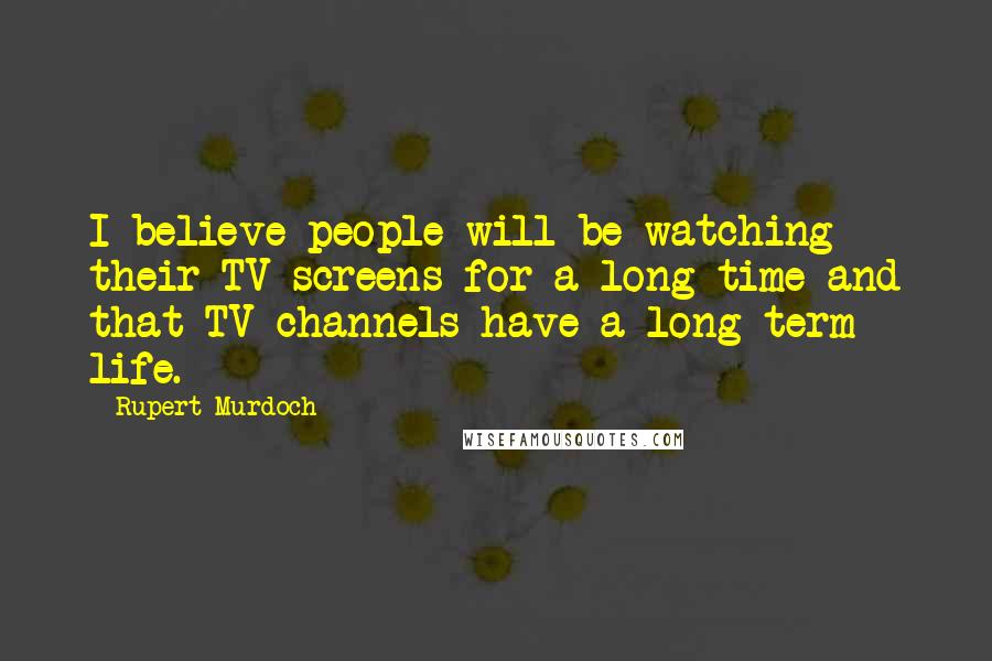 Rupert Murdoch quotes: I believe people will be watching their TV screens for a long time and that TV channels have a long-term life.