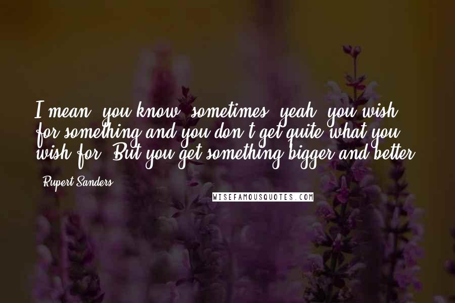 Rupert Sanders quotes: I mean, you know, sometimes, yeah, you wish for something and you don't get quite what you wish for. But you get something bigger and better.