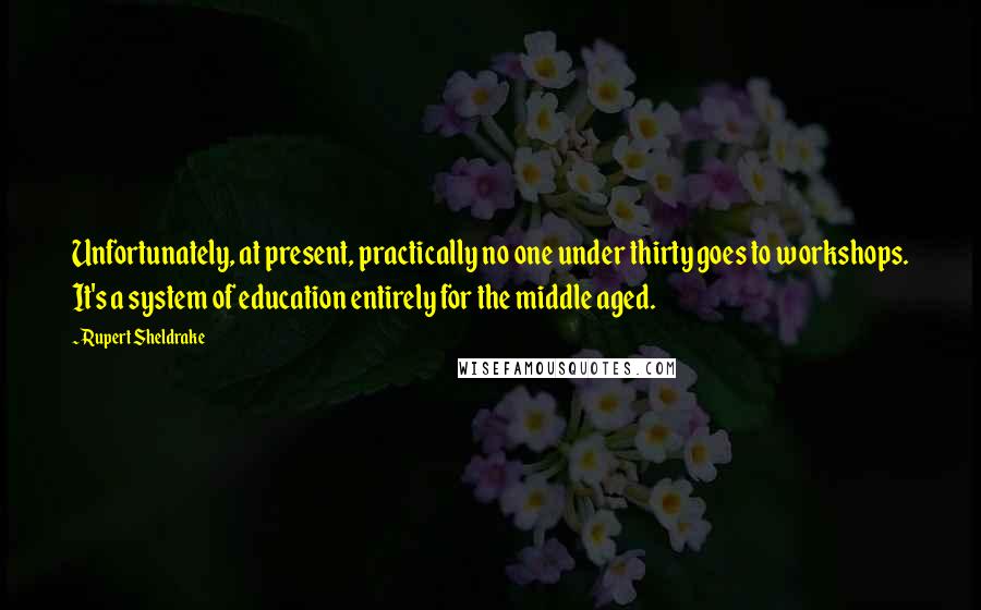 Rupert Sheldrake quotes: Unfortunately, at present, practically no one under thirty goes to workshops. It's a system of education entirely for the middle aged.