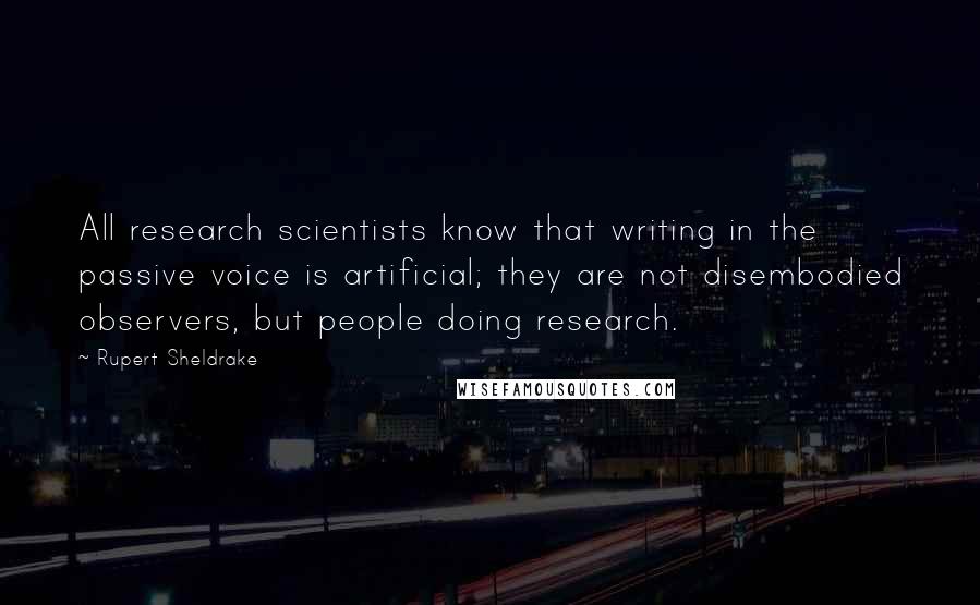 Rupert Sheldrake quotes: All research scientists know that writing in the passive voice is artificial; they are not disembodied observers, but people doing research.