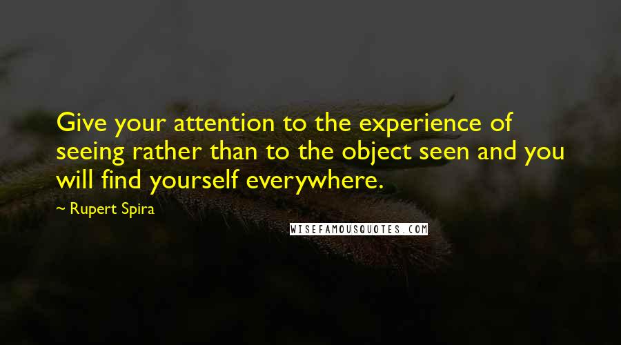 Rupert Spira quotes: Give your attention to the experience of seeing rather than to the object seen and you will find yourself everywhere. Rupert Spira quotes: Give your attention to the experience of seeing rather than to the object seen and you will find yourself everywhere.