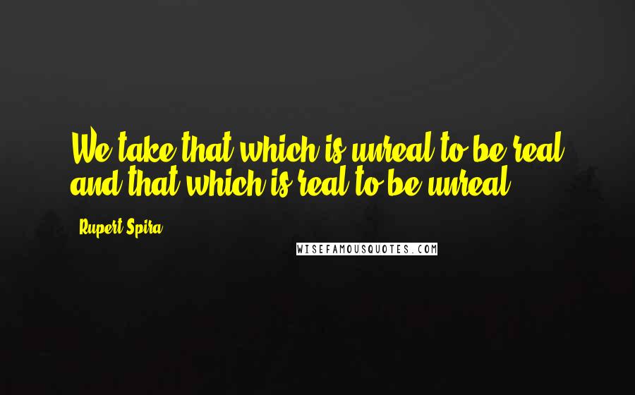 Rupert Spira quotes: We take that which is unreal to be real and that which is real to be unreal.