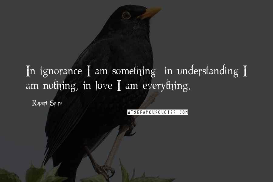 Rupert Spira quotes: In ignorance I am something; in understanding I am nothing, in love I am everything.